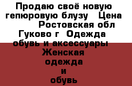 Продаю своё новую гепюровую блузу › Цена ­ 1 000 - Ростовская обл., Гуково г. Одежда, обувь и аксессуары » Женская одежда и обувь   . Ростовская обл.